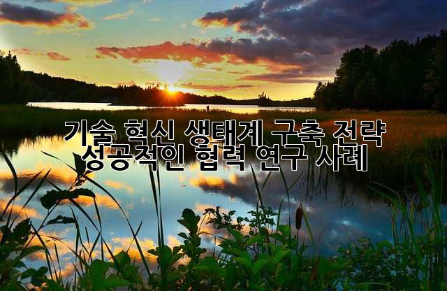 기술 혁신 생태계 구축 전략: 성공적인 협력 연구 사례