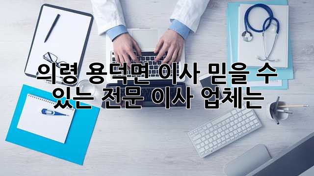 의령 용덕면 이사, 믿을 수 있는 전문 이사 업체는?
