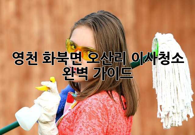 영천 화북면 오산리 이사청소 완벽 가이드