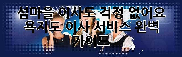 섬마을 이사도 걱정 없어요! 욕지도 이사 서비스 완벽 가이드