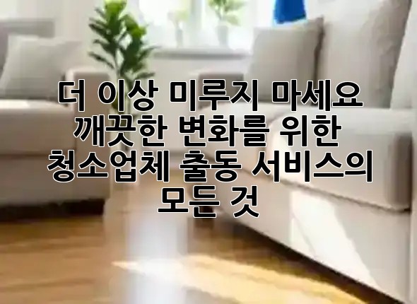 더 이상 미루지 마세요! ✨ 깨끗한 변화를 위한 청소업체 출동 서비스의 모든 것